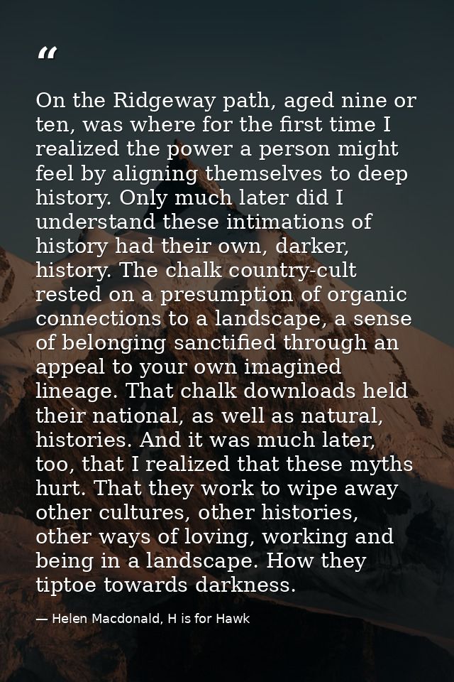 On the Ridgeway path, aged nine or ten, was where for the first time I realized the power a person might feel by alignin — Helen Macdonald, H is for Hawk