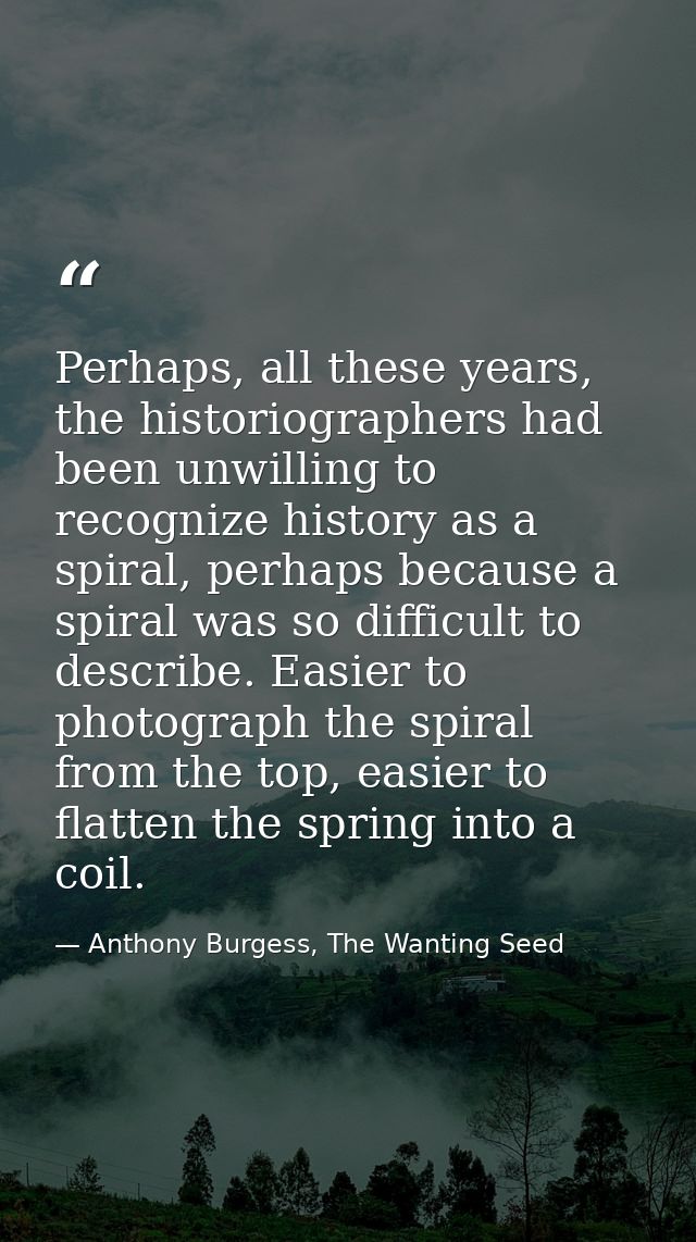 Perhaps, all these years, the historiographers had been unwilling to recognize history as a spiral, perhaps because a sp — Anthony Burgess, The Wanting Seed