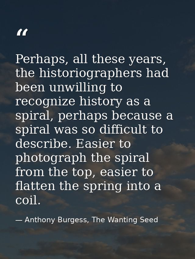 Perhaps, all these years, the historiographers had been unwilling to recognize history as a spiral, perhaps because a sp — Anthony Burgess, The Wanting Seed