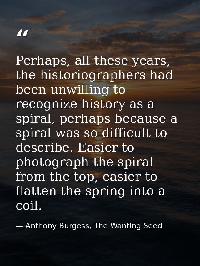 Perhaps, all these years, the historiographers had been unwilling to recognize history as a spiral, perhaps because a sp — Anthony Burgess, The Wanting Seed