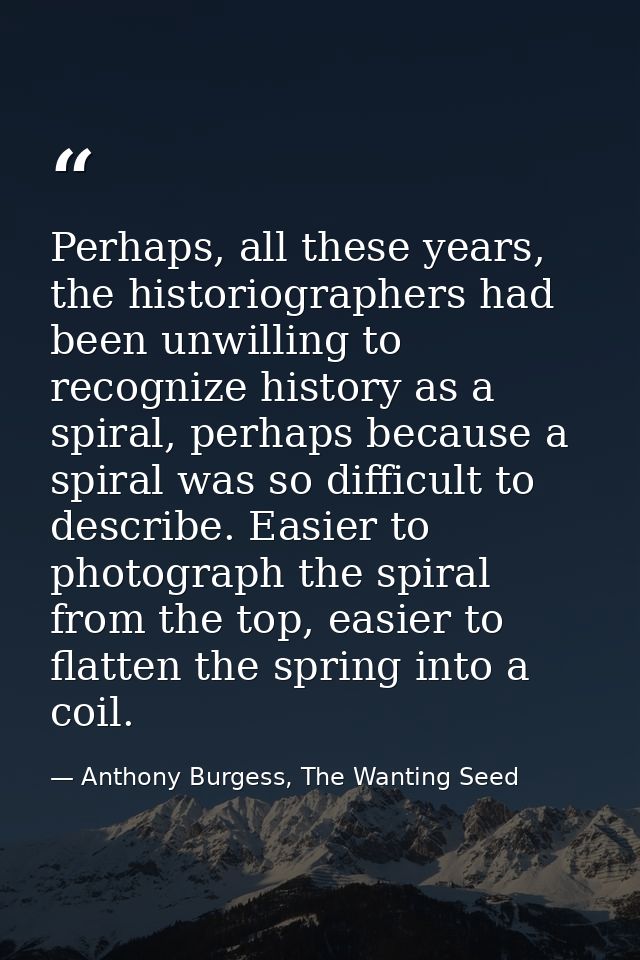 Perhaps, all these years, the historiographers had been unwilling to recognize history as a spiral, perhaps because a sp — Anthony Burgess, The Wanting Seed