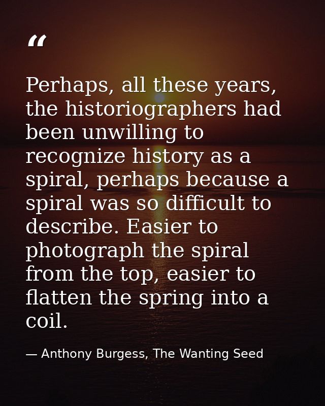 Perhaps, all these years, the historiographers had been unwilling to recognize history as a spiral, perhaps because a sp — Anthony Burgess, The Wanting Seed