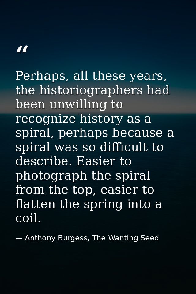 Perhaps, all these years, the historiographers had been unwilling to recognize history as a spiral, perhaps because a sp — Anthony Burgess, The Wanting Seed