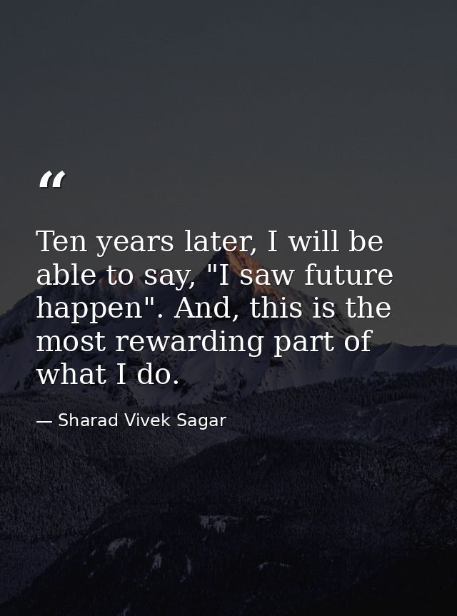 Ten years later, I will be able to say, "I saw future happen". And, this is the most rewarding part of what I do. — Sharad Vivek Sagar