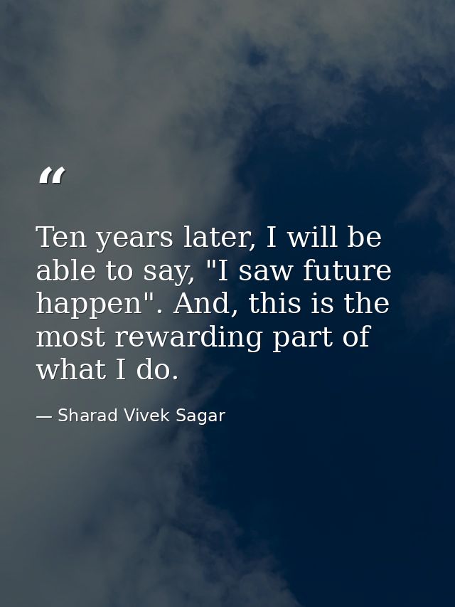 Ten years later, I will be able to say, "I saw future happen". And, this is the most rewarding part of what I do. — Sharad Vivek Sagar