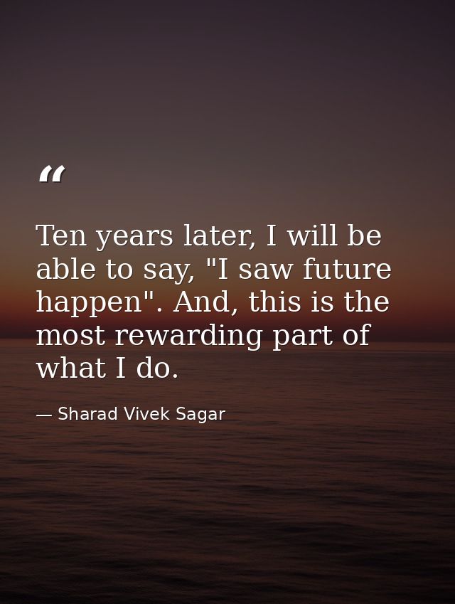 Ten years later, I will be able to say, "I saw future happen". And, this is the most rewarding part of what I do. — Sharad Vivek Sagar