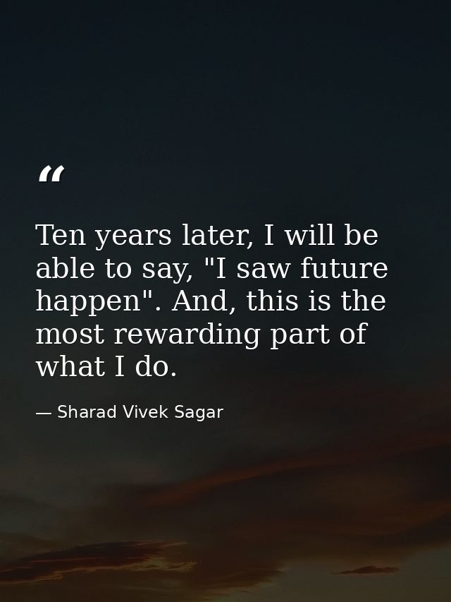 Ten years later, I will be able to say, "I saw future happen". And, this is the most rewarding part of what I do. — Sharad Vivek Sagar