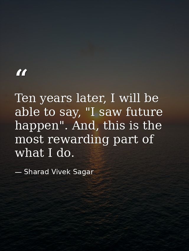 Ten years later, I will be able to say, "I saw future happen". And, this is the most rewarding part of what I do. — Sharad Vivek Sagar