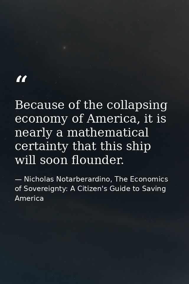 Because of the collapsing economy of America, it is nearly a mathematical certainty that this ship will soon flounder. — Nicholas Notarberardino, The Economics of Sovereignty: A Citizen's Guide to Saving America