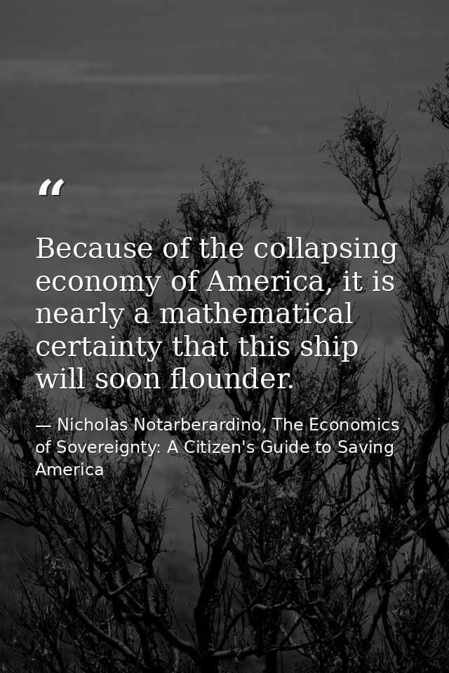 Because of the collapsing economy of America, it is nearly a mathematical certainty that this ship will soon flounder. — Nicholas Notarberardino, The Economics of Sovereignty: A Citizen's Guide to Saving America