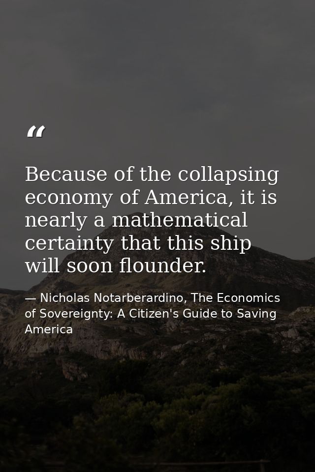 Because of the collapsing economy of America, it is nearly a mathematical certainty that this ship will soon flounder. — Nicholas Notarberardino, The Economics of Sovereignty: A Citizen's Guide to Saving America