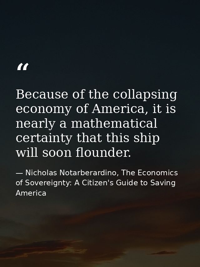 Because of the collapsing economy of America, it is nearly a mathematical certainty that this ship will soon flounder. — Nicholas Notarberardino, The Economics of Sovereignty: A Citizen's Guide to Saving America