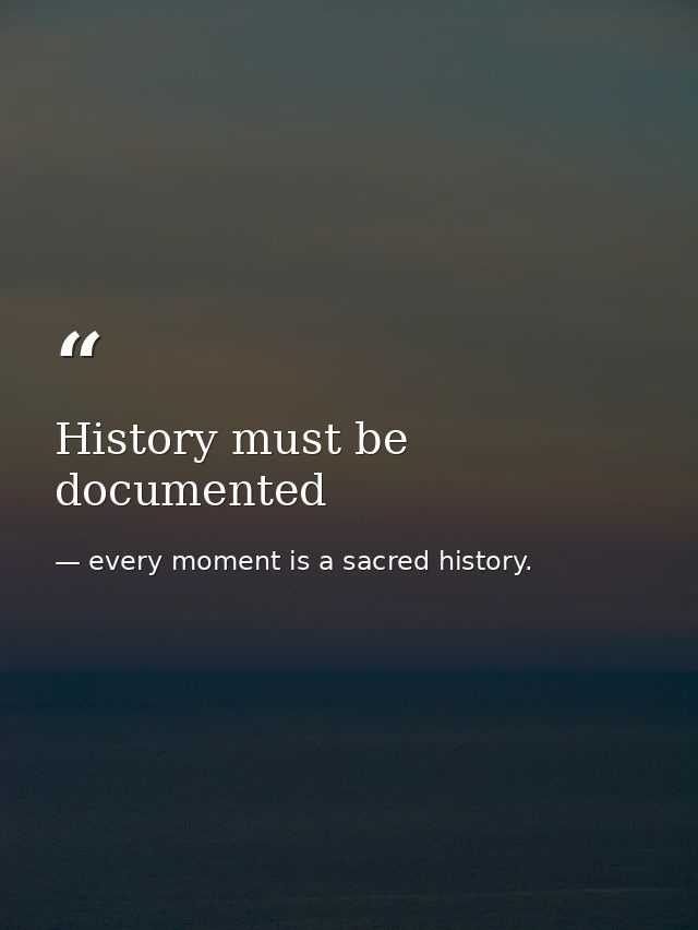 History must be documented — every moment is a sacred history.