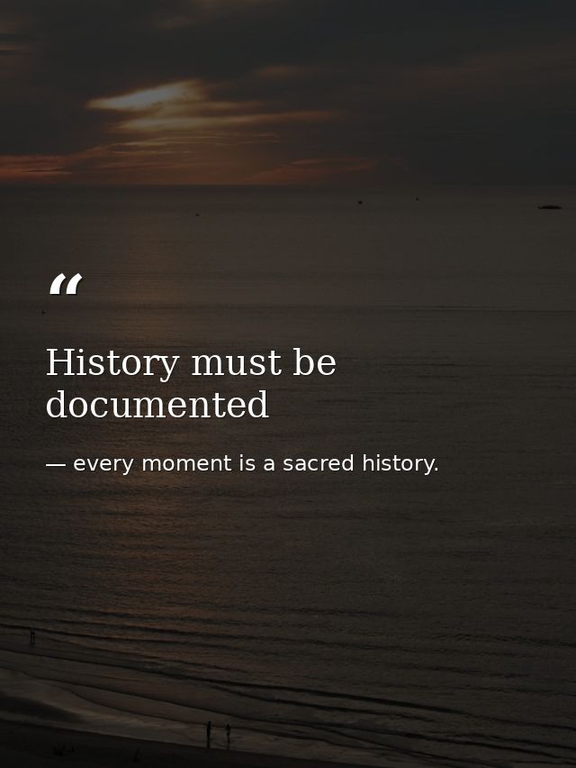 History must be documented — every moment is a sacred history.