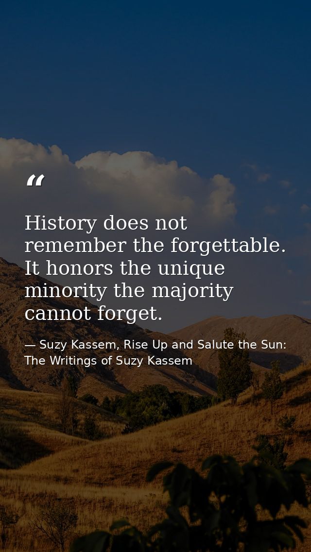 History does not remember the forgettable. It honors the unique minority the majority cannot forget. — Suzy Kassem, Rise Up and Salute the Sun: The Writings of Suzy Kassem