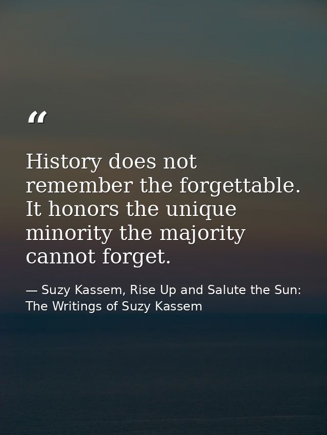 History does not remember the forgettable. It honors the unique minority the majority cannot forget. — Suzy Kassem, Rise Up and Salute the Sun: The Writings of Suzy Kassem
