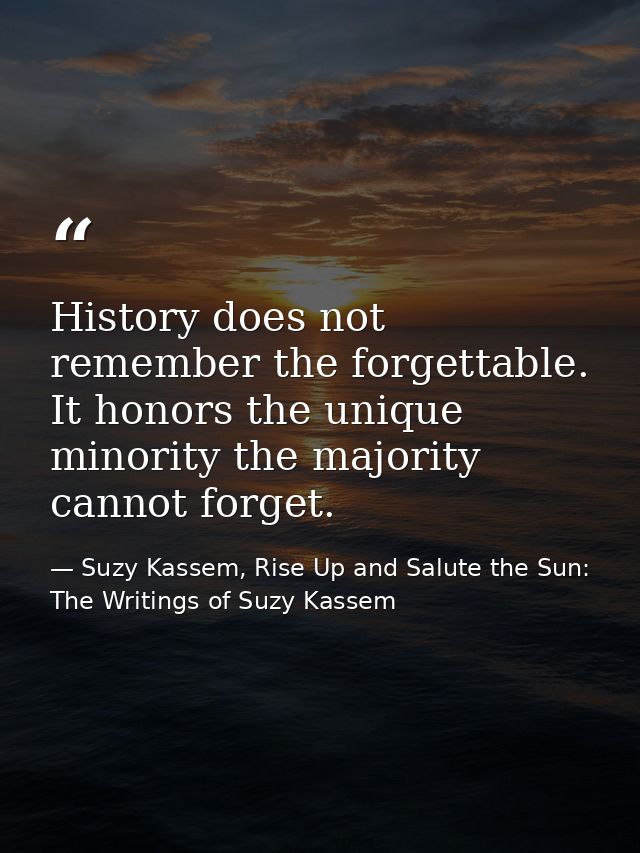 History does not remember the forgettable. It honors the unique minority the majority cannot forget. — Suzy Kassem, Rise Up and Salute the Sun: The Writings of Suzy Kassem