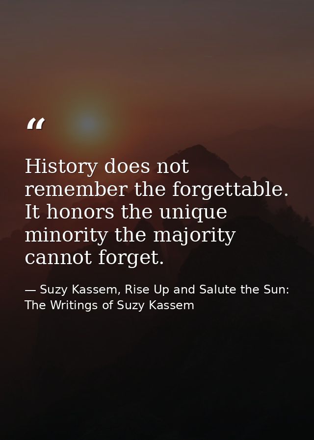 History does not remember the forgettable. It honors the unique minority the majority cannot forget. — Suzy Kassem, Rise Up and Salute the Sun: The Writings of Suzy Kassem