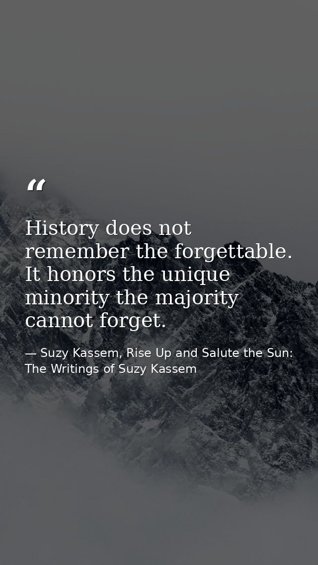 History does not remember the forgettable. It honors the unique minority the majority cannot forget. — Suzy Kassem, Rise Up and Salute the Sun: The Writings of Suzy Kassem