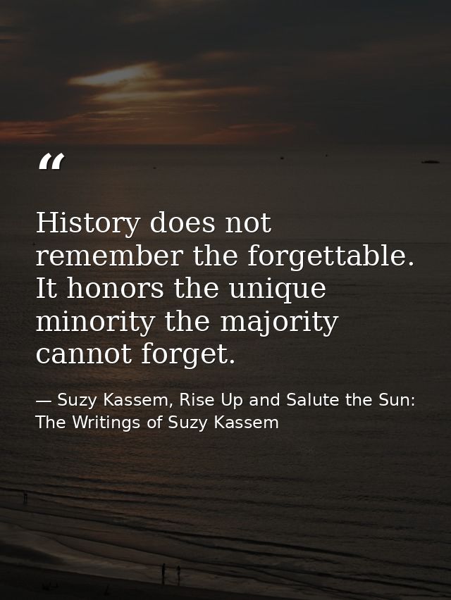 History does not remember the forgettable. It honors the unique minority the majority cannot forget. — Suzy Kassem, Rise Up and Salute the Sun: The Writings of Suzy Kassem