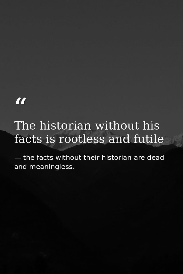 The historian without his facts is rootless and futile — the facts without their historian are dead and meaningless.