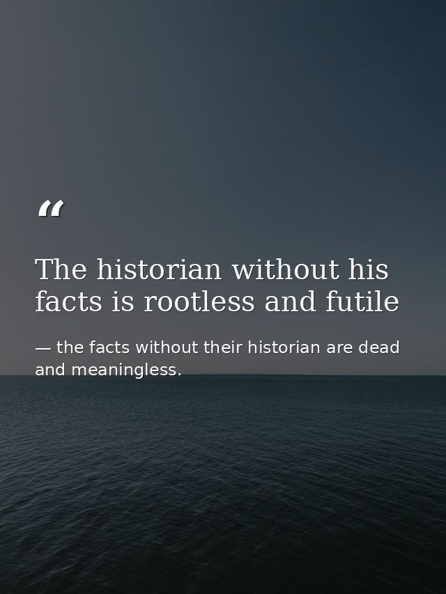 The historian without his facts is rootless and futile — the facts without their historian are dead and meaningless.