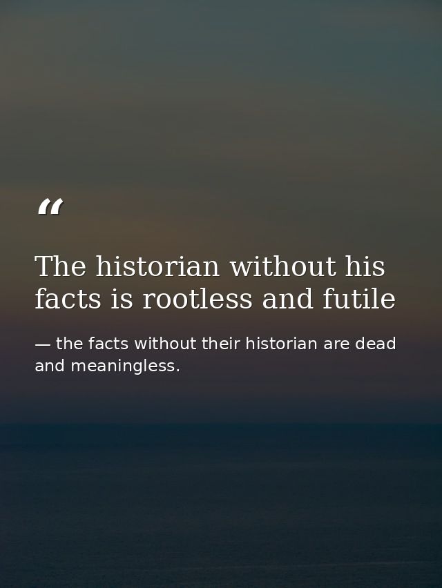 The historian without his facts is rootless and futile — the facts without their historian are dead and meaningless.