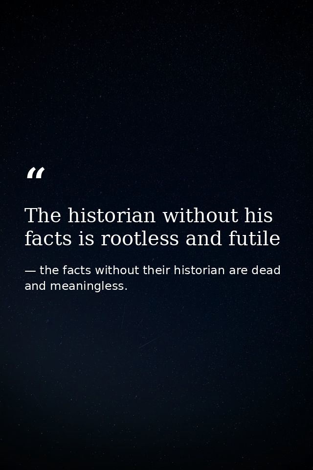 The historian without his facts is rootless and futile — the facts without their historian are dead and meaningless.