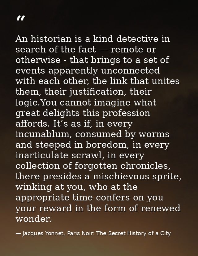 An historian is a kind detective in search of the fact — remote or otherwise - that brings to a set of events apparently — Jacques Yonnet, Paris Noir: The Secret History of a City