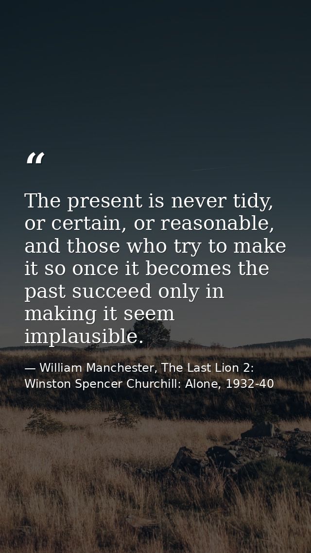 The present is never tidy, or certain, or reasonable, and those who try to make it so once it becomes the past succeed o — William Manchester, The Last Lion 2: Winston Spencer Churchill: Alone, 1932-40
