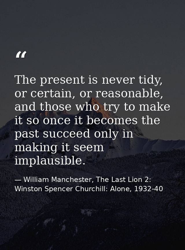 The present is never tidy, or certain, or reasonable, and those who try to make it so once it becomes the past succeed o — William Manchester, The Last Lion 2: Winston Spencer Churchill: Alone, 1932-40