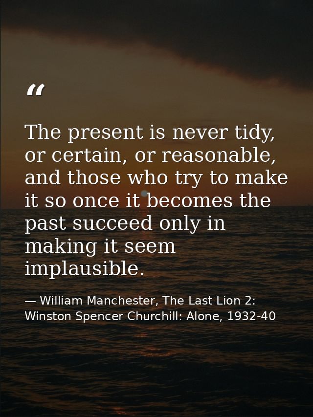 The present is never tidy, or certain, or reasonable, and those who try to make it so once it becomes the past succeed o — William Manchester, The Last Lion 2: Winston Spencer Churchill: Alone, 1932-40