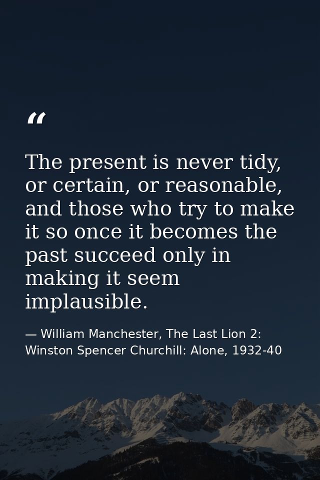 The present is never tidy, or certain, or reasonable, and those who try to make it so once it becomes the past succeed o — William Manchester, The Last Lion 2: Winston Spencer Churchill: Alone, 1932-40