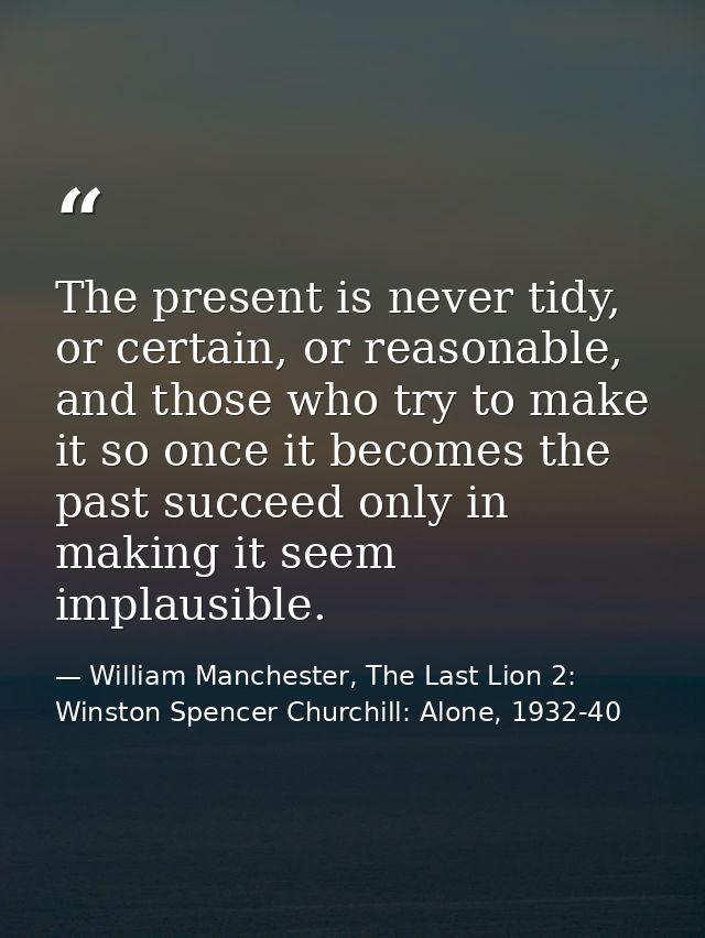 The present is never tidy, or certain, or reasonable, and those who try to make it so once it becomes the past succeed o — William Manchester, The Last Lion 2: Winston Spencer Churchill: Alone, 1932-40