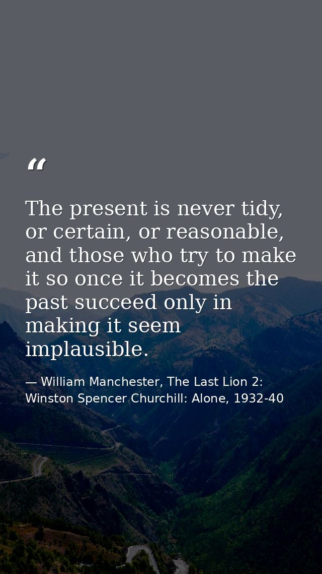 The present is never tidy, or certain, or reasonable, and those who try to make it so once it becomes the past succeed o — William Manchester, The Last Lion 2: Winston Spencer Churchill: Alone, 1932-40