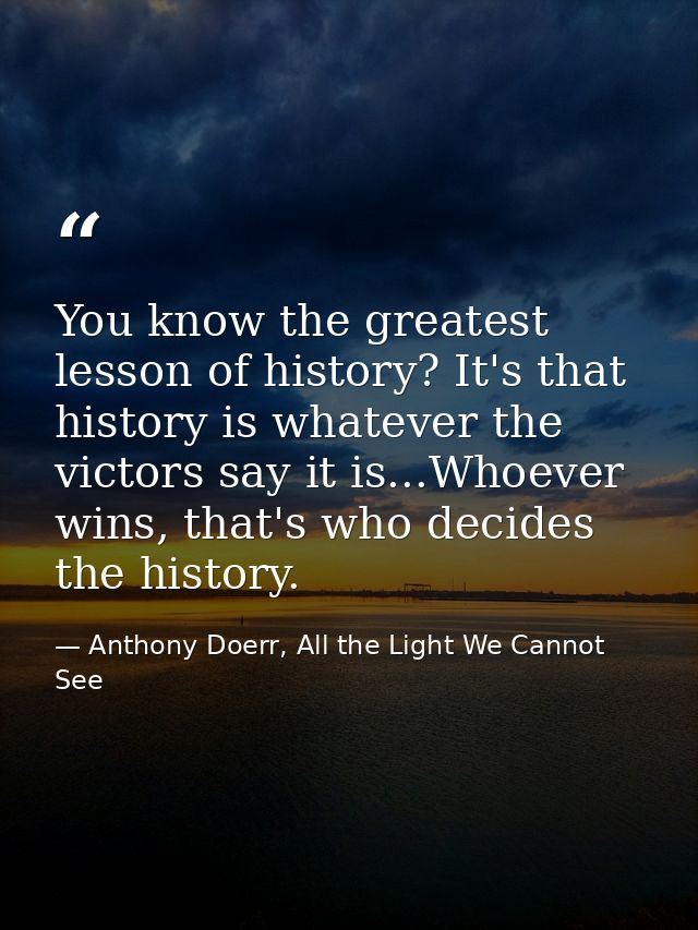 You know the greatest lesson of history? It's that history is whatever the victors say it is...Whoever wins, that's who  — Anthony Doerr, All the Light We Cannot See