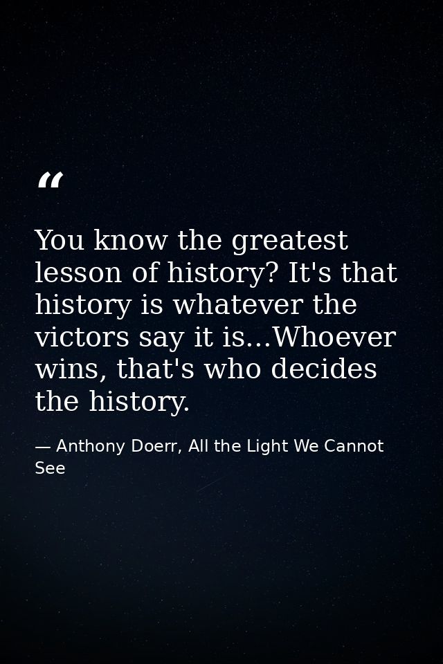 You know the greatest lesson of history? It's that history is whatever the victors say it is...Whoever wins, that's who  — Anthony Doerr, All the Light We Cannot See