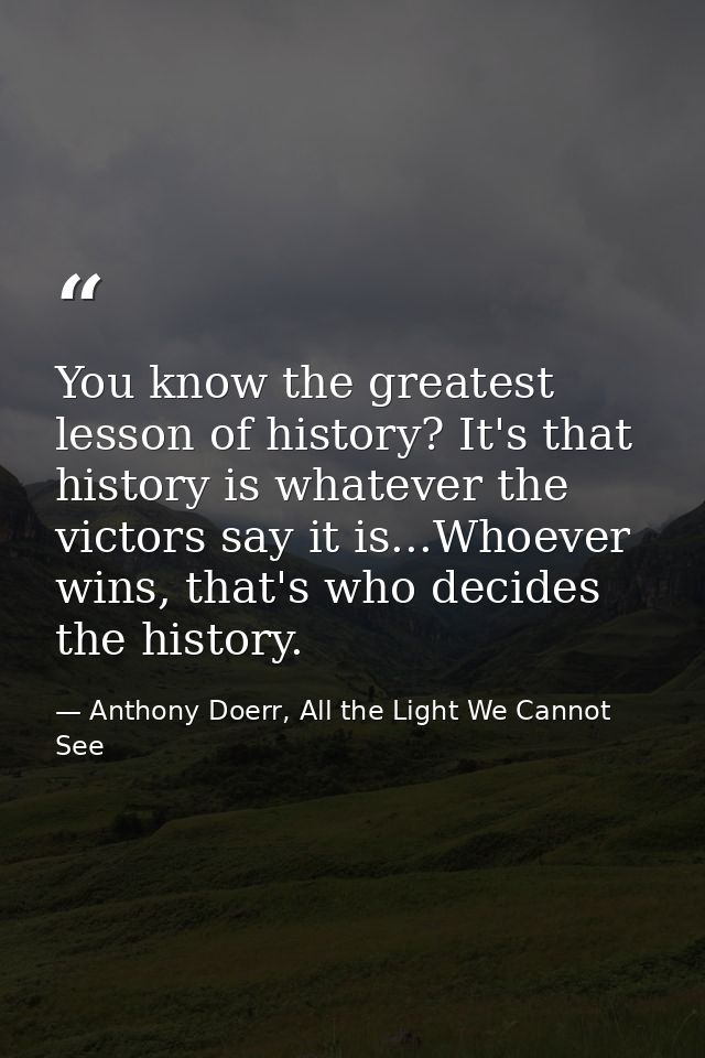 You know the greatest lesson of history? It's that history is whatever the victors say it is...Whoever wins, that's who  — Anthony Doerr, All the Light We Cannot See