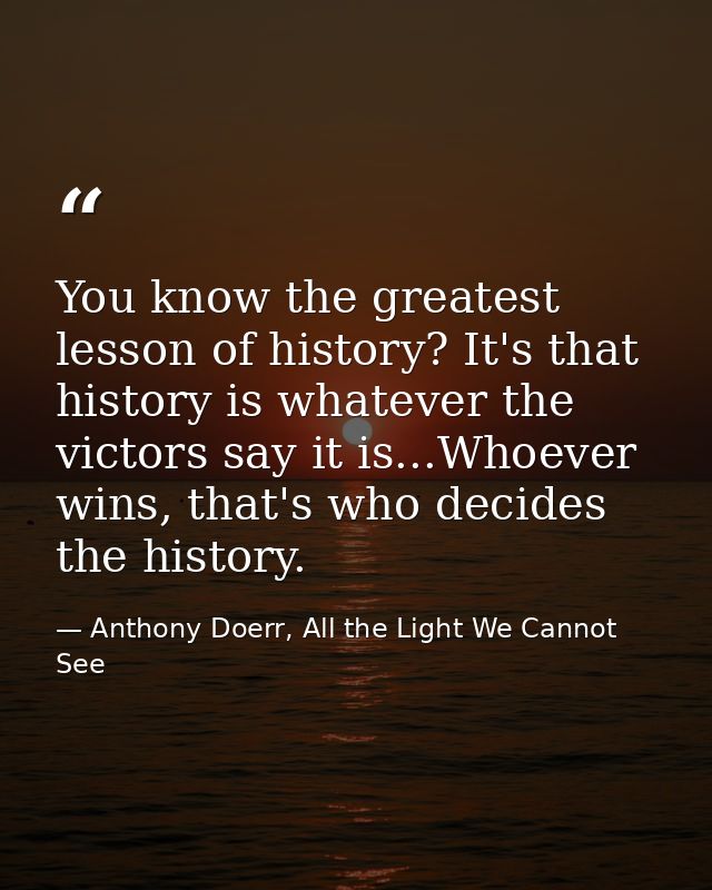 You know the greatest lesson of history? It's that history is whatever the victors say it is...Whoever wins, that's who  — Anthony Doerr, All the Light We Cannot See