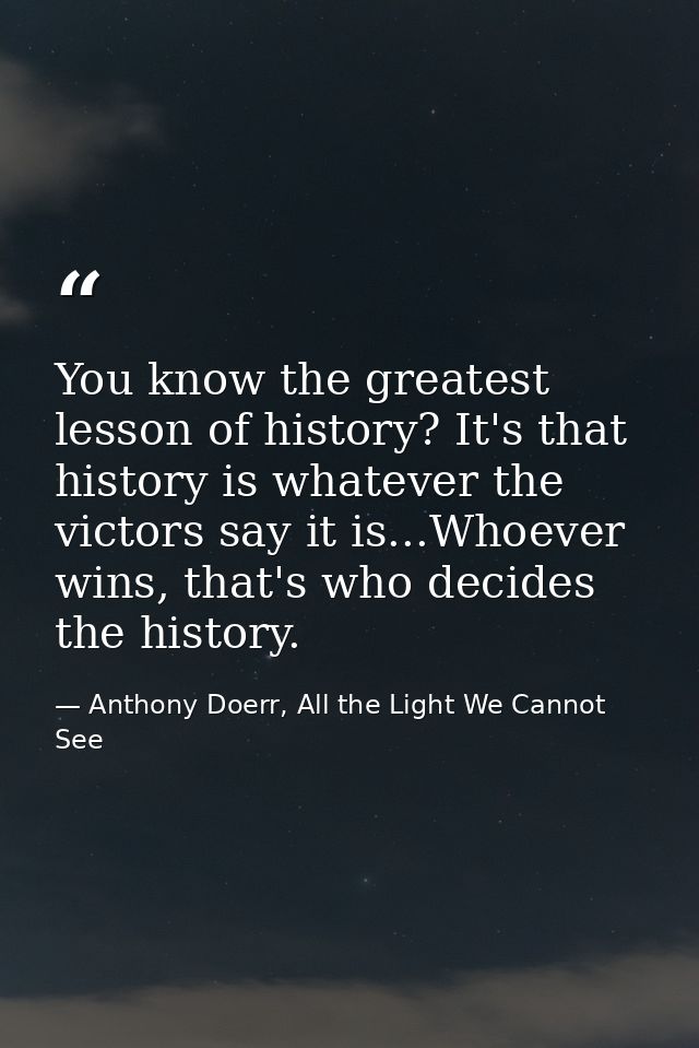 You know the greatest lesson of history? It's that history is whatever the victors say it is...Whoever wins, that's who  — Anthony Doerr, All the Light We Cannot See