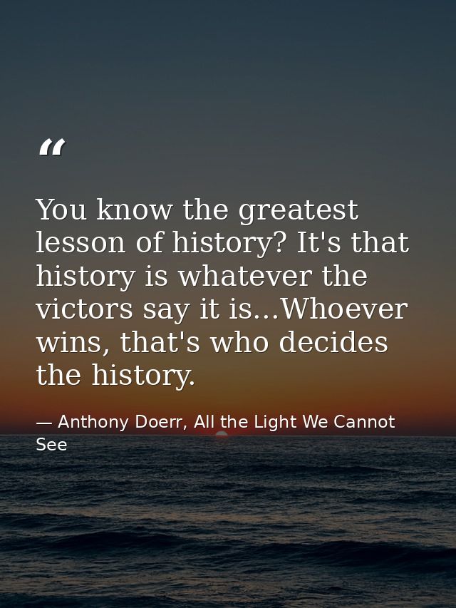 You know the greatest lesson of history? It's that history is whatever the victors say it is...Whoever wins, that's who  — Anthony Doerr, All the Light We Cannot See