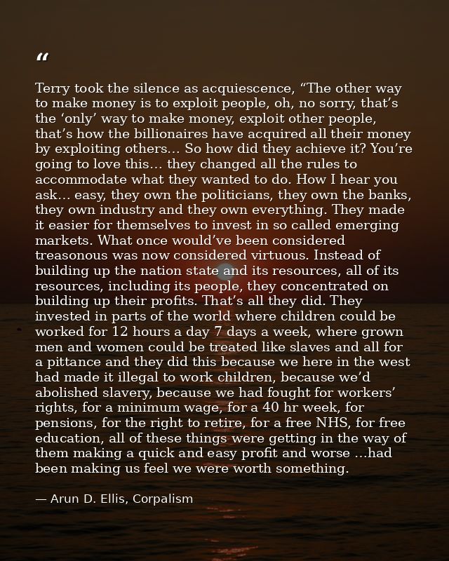 Terry took the silence as acquiescence, “The other way to make money is to exploit people, oh, no sorry, that’s the ‘onl — Arun D. Ellis, Corpalism