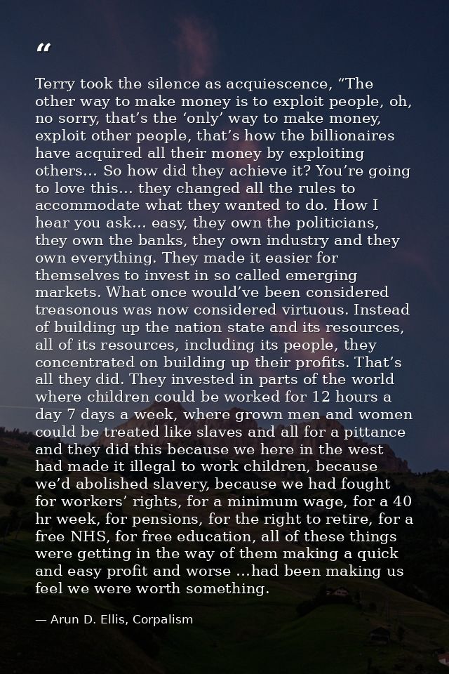 Terry took the silence as acquiescence, “The other way to make money is to exploit people, oh, no sorry, that’s the ‘onl — Arun D. Ellis, Corpalism