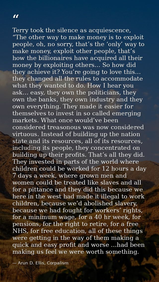 Terry took the silence as acquiescence, “The other way to make money is to exploit people, oh, no sorry, that’s the ‘onl — Arun D. Ellis, Corpalism