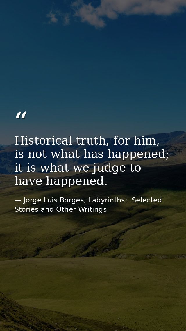 Historical truth, for him, is not what has happened; it is what we judge to have happened. — Jorge Luis Borges, Labyrinths:  Selected Stories and Other Writings