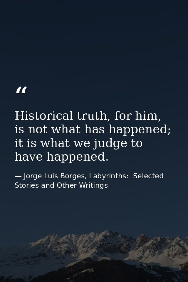 Historical truth, for him, is not what has happened; it is what we judge to have happened. — Jorge Luis Borges, Labyrinths:  Selected Stories and Other Writings