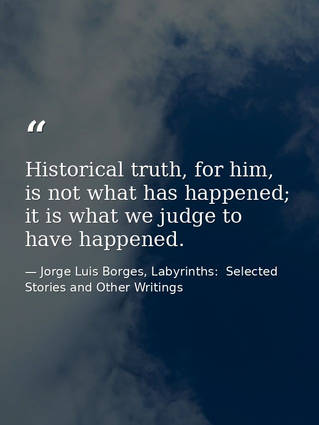 Historical truth, for him, is not what has happened; it is what we judge to have happened. — Jorge Luis Borges, Labyrinths:  Selected Stories and Other Writings