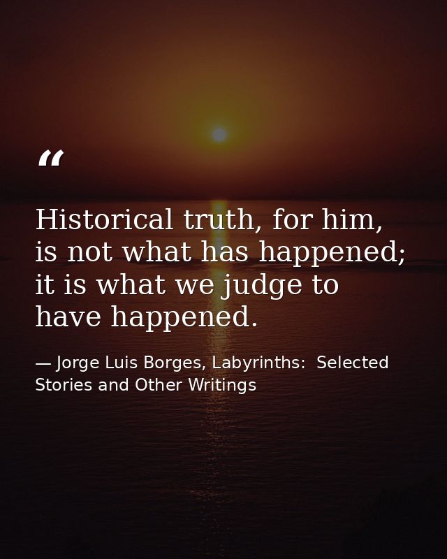 Historical truth, for him, is not what has happened; it is what we judge to have happened. — Jorge Luis Borges, Labyrinths:  Selected Stories and Other Writings