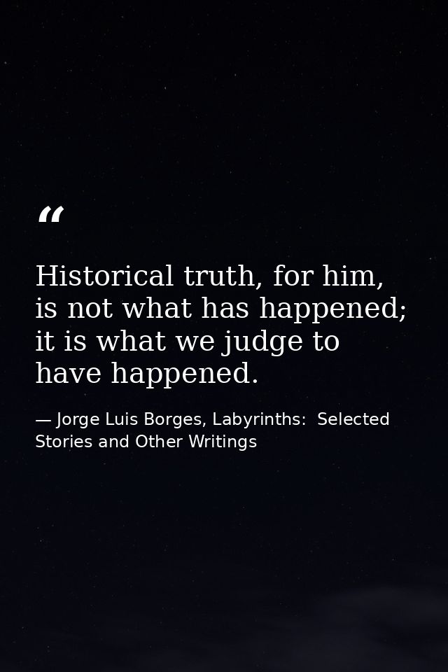 Historical truth, for him, is not what has happened; it is what we judge to have happened. — Jorge Luis Borges, Labyrinths:  Selected Stories and Other Writings