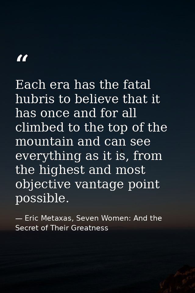 Each era has the fatal hubris to believe that it has once and for all climbed to the top of the mountain and can see eve — Eric Metaxas, Seven Women: And the Secret of Their Greatness